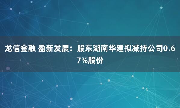 龙信金融 盈新发展：股东湖南华建拟减持公司0.67%股份