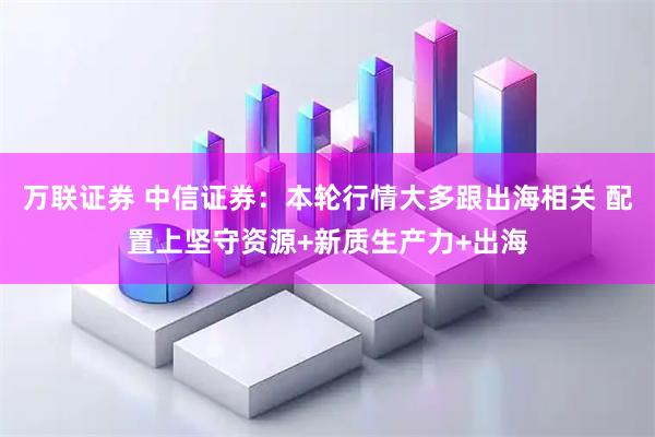 万联证券 中信证券：本轮行情大多跟出海相关 配置上坚守资源+新质生产力+出海
