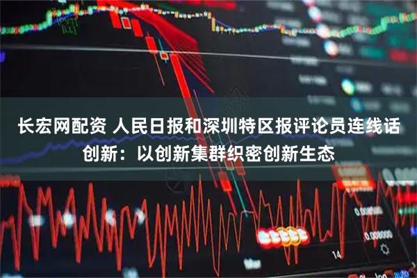 长宏网配资 人民日报和深圳特区报评论员连线话创新：以创新集群织密创新生态