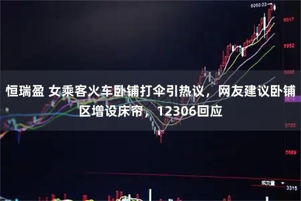 恒瑞盈 女乘客火车卧铺打伞引热议，网友建议卧铺区增设床帘，12306回应