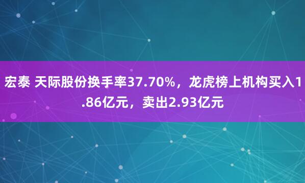 宏泰 天际股份换手率37.70%，龙虎榜上机构买入1.86亿元，卖出2.93亿元
