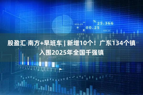 股盈汇 南方+早班车 | 新增10个！广东134个镇入围2025年全国千强镇