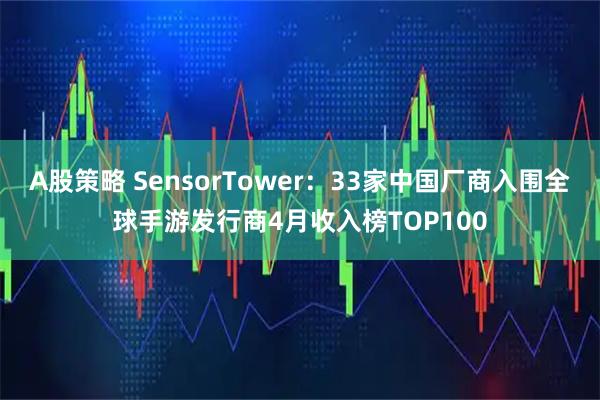 A股策略 SensorTower：33家中国厂商入围全球手游发行商4月收入榜TOP100