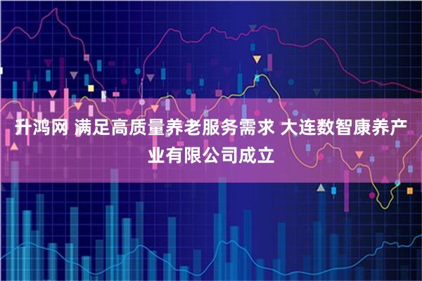 升鸿网 满足高质量养老服务需求 大连数智康养产业有限公司成立