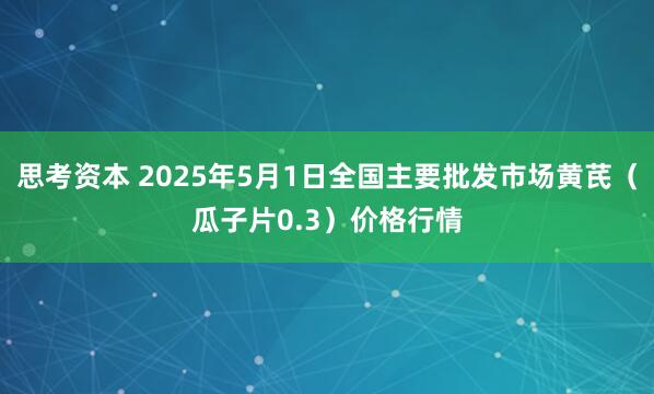 思考资本 2025年5月1日全国主要批发市场黄芪（瓜子片0.3）价格行情