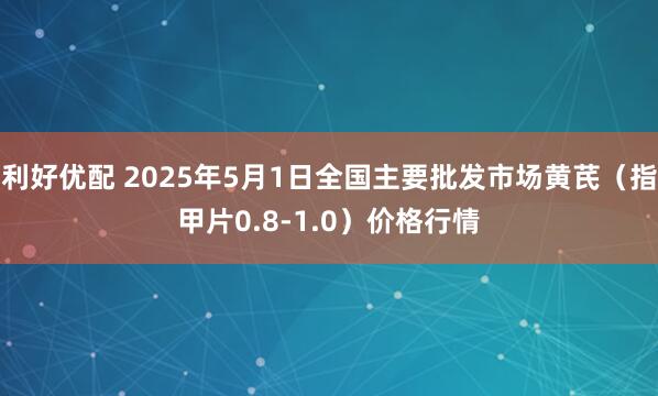 利好优配 2025年5月1日全国主要批发市场黄芪（指甲片0.8-1.0）价格行情