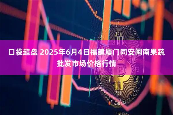 口袋超盘 2025年6月4日福建厦门同安闽南果蔬批发市场价格行情