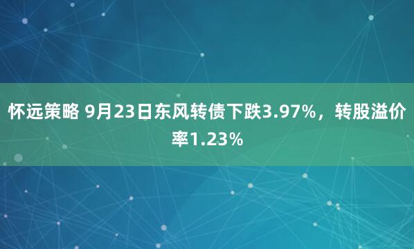 怀远策略 9月23日东风转债下跌3.97%，转股溢价率1.23%