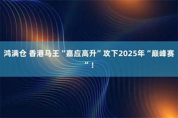 鸿满仓 香港马王“嘉应高升”攻下2025年“巅峰赛”！