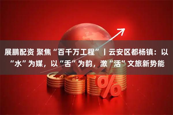 展鵬配资 聚焦“百千万工程”丨云安区都杨镇：以“水”为媒，以“舌”为韵，激“活”文旅新势能