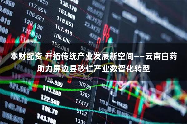 本财配资 开拓传统产业发展新空间——云南白药助力屏边县砂仁产业数智化转型