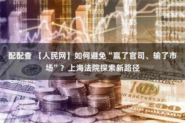 配配查 【人民网】如何避免“赢了官司、输了市场”？上海法院探索新路径