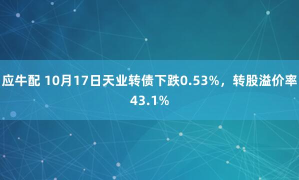 应牛配 10月17日天业转债下跌0.53%，转股溢价率43.1%