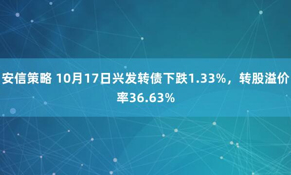 安信策略 10月17日兴发转债下跌1.33%，转股溢价率36.63%