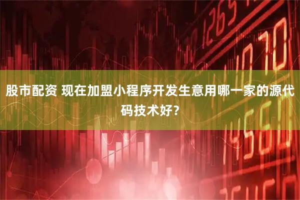 股市配资 现在加盟小程序开发生意用哪一家的源代码技术好？