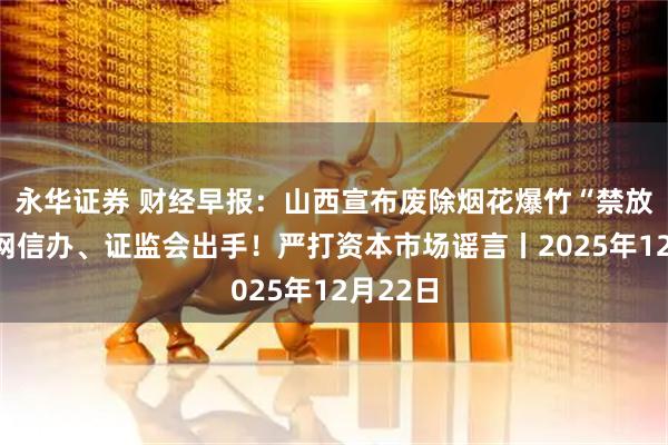 永华证券 财经早报：山西宣布废除烟花爆竹“禁放令”，网信办、证监会出手！严打资本市场谣言丨2025年12月22日