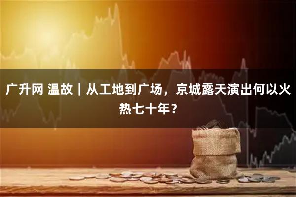 广升网 温故｜从工地到广场，京城露天演出何以火热七十年？