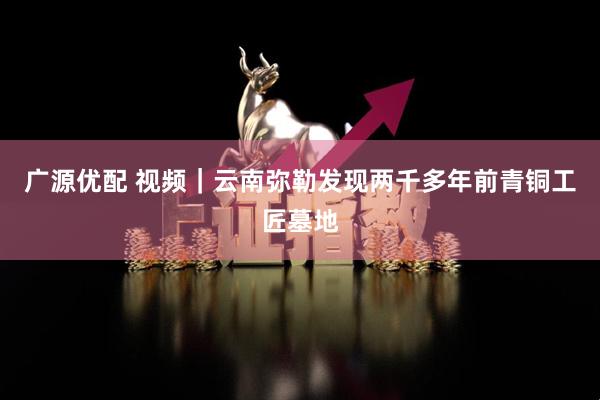 广源优配 视频｜云南弥勒发现两千多年前青铜工匠墓地
