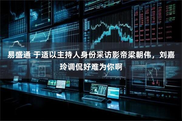 易盛通 于适以主持人身份采访影帝梁朝伟，刘嘉玲调侃好难为你啊