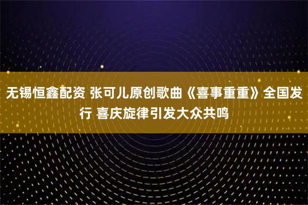 无锡恒鑫配资 张可儿原创歌曲《喜事重重》全国发行 喜庆旋律引发大众共鸣