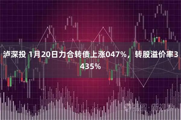 泸深投 1月20日力合转债上涨047%，转股溢价率3435%