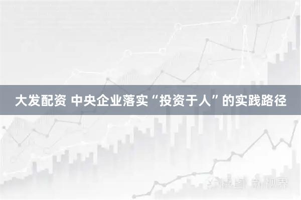 大发配资 中央企业落实“投资于人”的实践路径