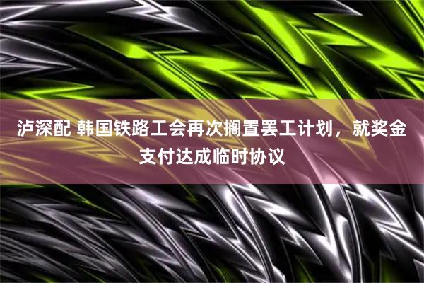 泸深配 韩国铁路工会再次搁置罢工计划，就奖金支付达成临时协议