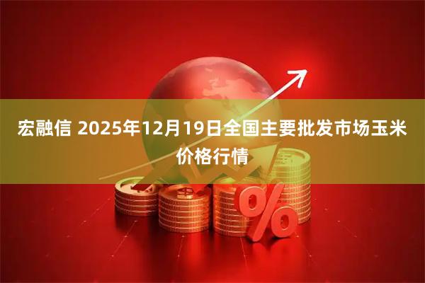 宏融信 2025年12月19日全国主要批发市场玉米价格行情