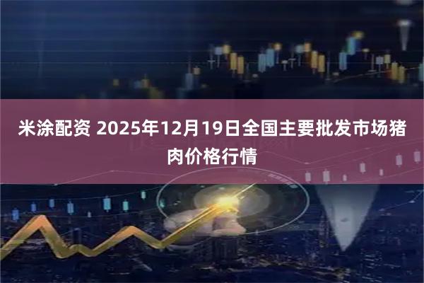 米涂配资 2025年12月19日全国主要批发市场猪肉价格行情