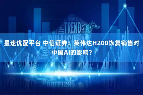 星速优配平台 中信证券：英伟达H200恢复销售对中国AI的影响？