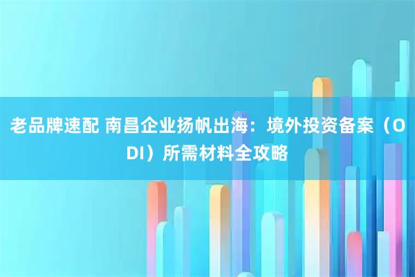 老品牌速配 南昌企业扬帆出海：境外投资备案（ODI）所需材料全攻略