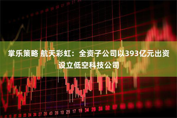 掌乐策略 航天彩虹：全资子公司以393亿元出资设立低空科技公司