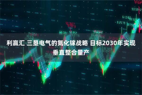 利赢汇 三垦电气的氮化镓战略 目标2030年实现垂直整合量产