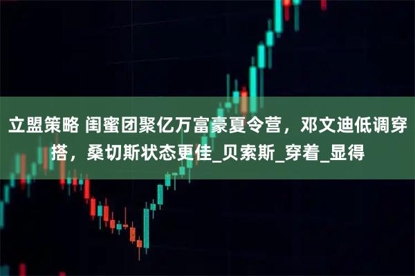 立盟策略 闺蜜团聚亿万富豪夏令营,邓文迪低调穿搭,桑切斯状态更佳_贝索斯_穿着_显得