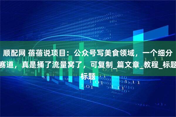 顺配网 蓓蓓说项目：公众号写美食领域，一个细分赛道，真是捅了流量窝了，可复制_篇文章_教程_标题